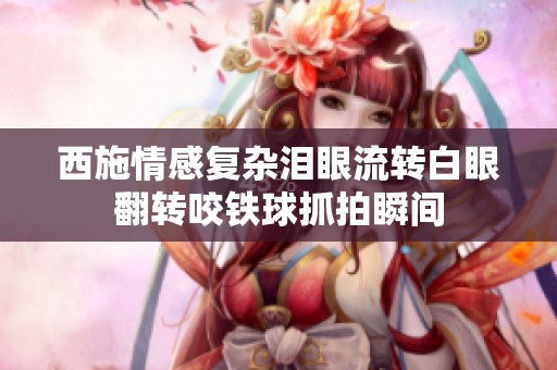 西施情感复杂泪眼流转白眼翻转咬铁球抓拍瞬间
