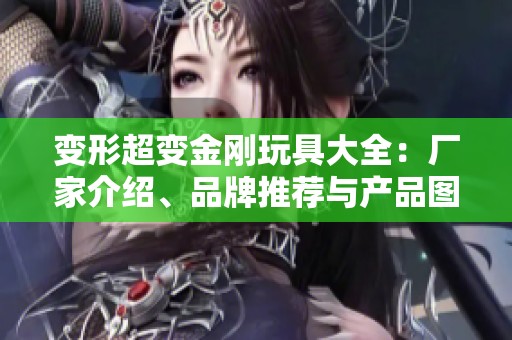 变形超变金刚玩具大全：厂家介绍、品牌推荐与产品图片分享