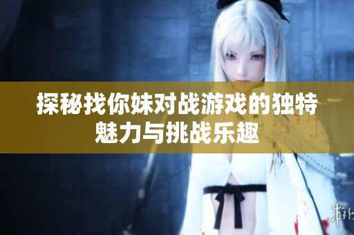 探秘找你妹对战游戏的独特魅力与挑战乐趣