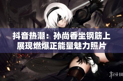 抖音热潮：孙尚香坐钢筋上展现燃爆正能量魅力照片