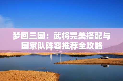 梦回三国：武将完美搭配与国家队阵容推荐全攻略