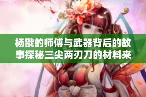 杨戬的师傅与武器背后的故事探秘三尖两刃刀的材料来源