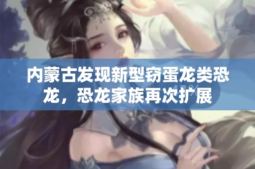 内蒙古发现新型窃蛋龙类恐龙，恐龙家族再次扩展