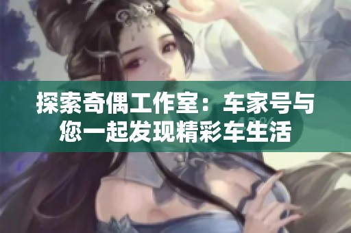 探索奇偶工作室：车家号与您一起发现精彩车生活
