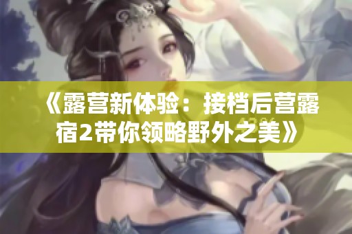 《露营新体验：接档后营露宿2带你领略野外之美》