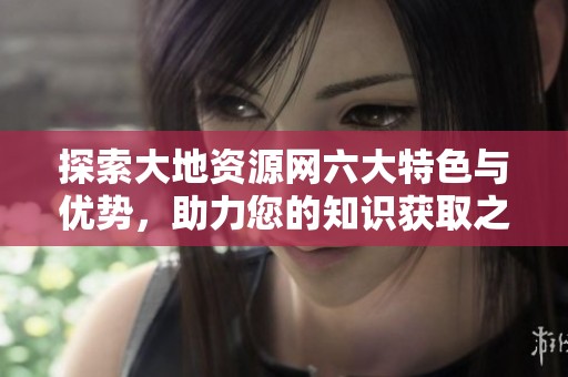 探索大地资源网六大特色与优势，助力您的知识获取之旅