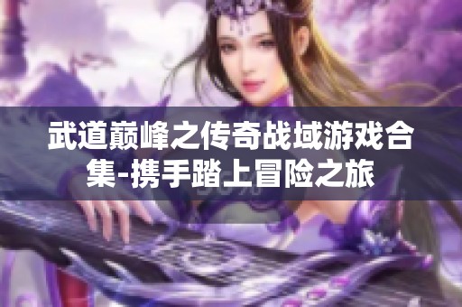 武道巅峰之传奇战域游戏合集-携手踏上冒险之旅