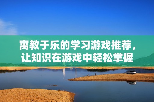 寓教于乐的学习游戏推荐，让知识在游戏中轻松掌握