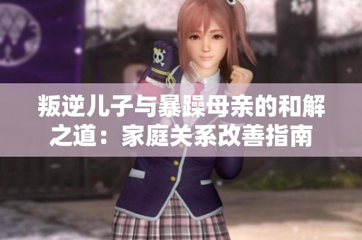 叛逆儿子与暴躁母亲的和解之道：家庭关系改善指南
