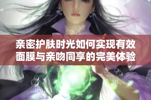 亲密护肤时光如何实现有效面膜与亲吻同享的完美体验