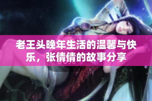 老王头晚年生活的温馨与快乐，张倩倩的故事分享
