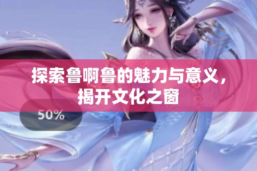 探索鲁啊鲁的魅力与意义，揭开文化之窗