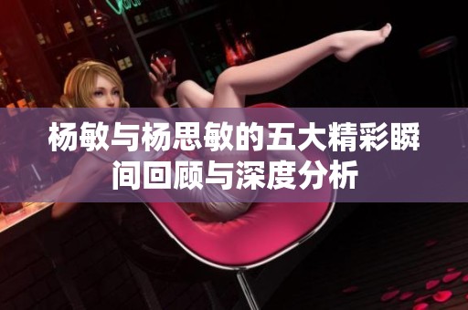 杨敏与杨思敏的五大精彩瞬间回顾与深度分析