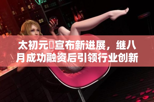 太初元碁宣布新进展，继八月成功融资后引领行业创新