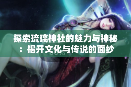 探索琉璃神社的魅力与神秘：揭开文化与传说的面纱
