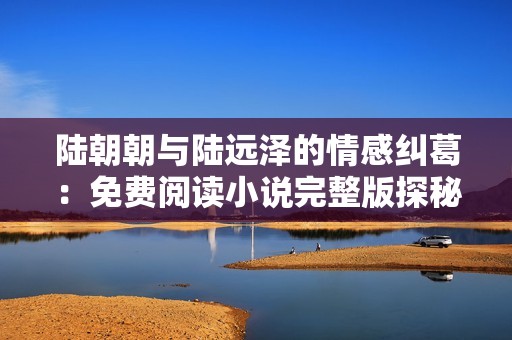 陆朝朝与陆远泽的情感纠葛：免费阅读小说完整版探秘