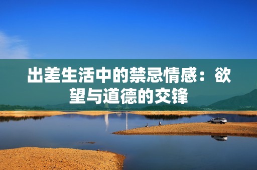 出差生活中的禁忌情感：欲望与道德的交锋