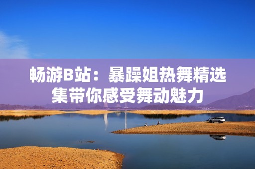畅游B站：暴躁姐热舞精选集带你感受舞动魅力
