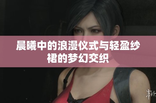 晨曦中的浪漫仪式与轻盈纱裙的梦幻交织