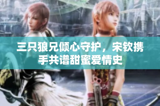 三只狼兄倾心守护，宋钦携手共谱甜蜜爱情史