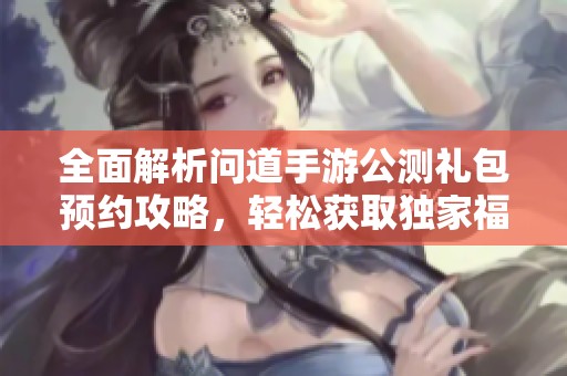 全面解析问道手游公测礼包预约攻略，轻松获取独家福利