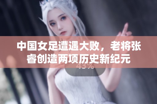 中国女足遭遇大败，老将张睿创造两项历史新纪元