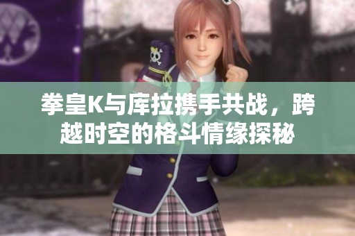 拳皇K与库拉携手共战，跨越时空的格斗情缘探秘