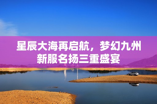 星辰大海再启航，梦幻九州新服名扬三重盛宴