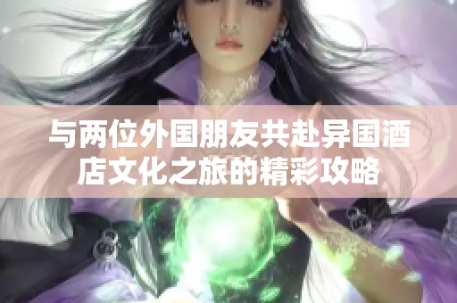 与两位外国朋友共赴异国酒店文化之旅的精彩攻略