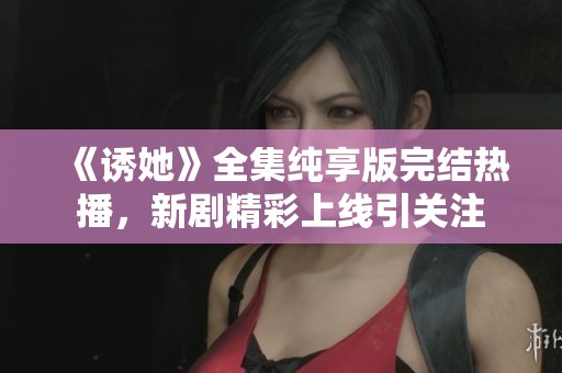 《诱她》全集纯享版完结热播，新剧精彩上线引关注