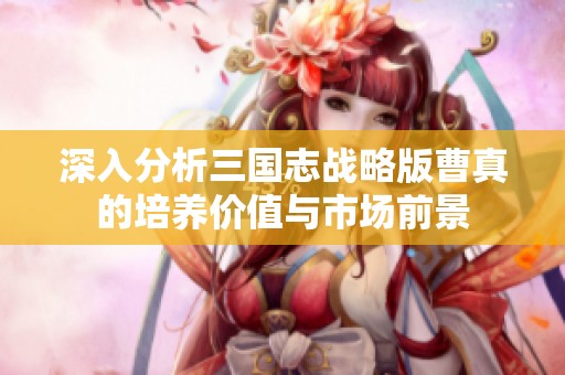 深入分析三国志战略版曹真的培养价值与市场前景
