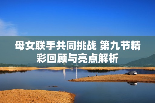 母女联手共同挑战 第九节精彩回顾与亮点解析