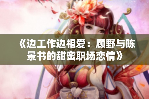 《边工作边相爱：顾野与陈景书的甜蜜职场恋情》