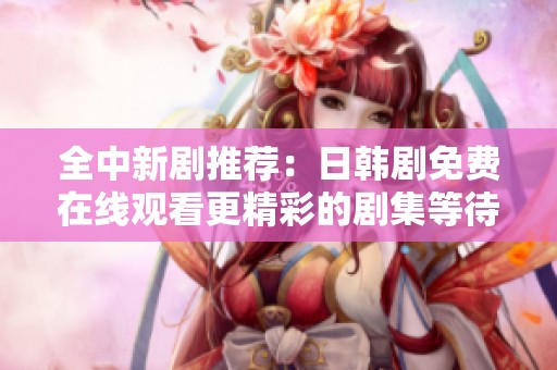 全中新剧推荐：日韩剧免费在线观看更精彩的剧集等待你来发现