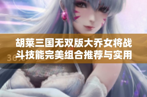 胡莱三国无双版大乔女将战斗技能完美组合推荐与实用攻略