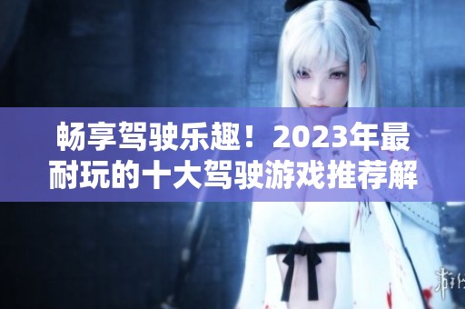 畅享驾驶乐趣！2023年最耐玩的十大驾驶游戏推荐解析