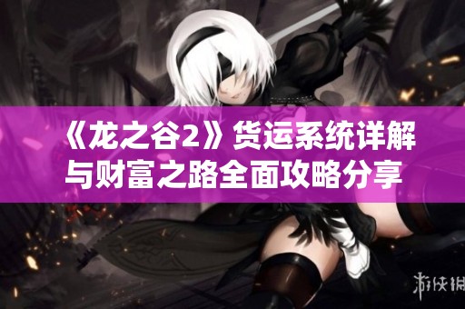 《龙之谷2》货运系统详解与财富之路全面攻略分享