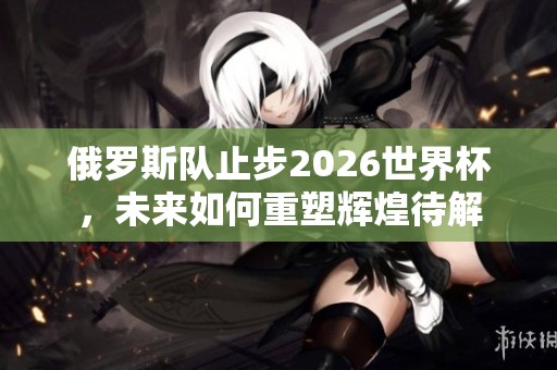 俄罗斯队止步2026世界杯，未来如何重塑辉煌待解