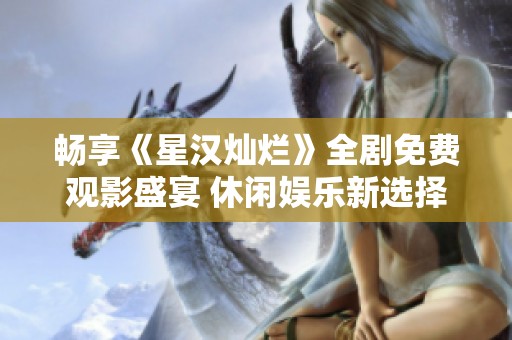 畅享《星汉灿烂》全剧免费观影盛宴 休闲娱乐新选择