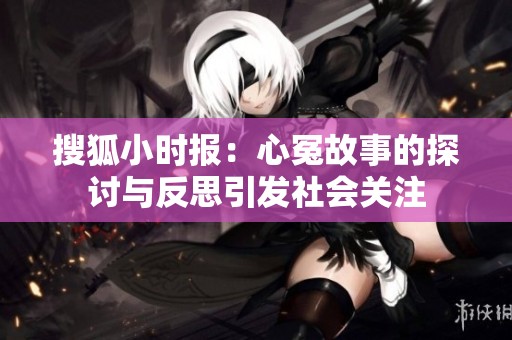 搜狐小时报：心冤故事的探讨与反思引发社会关注