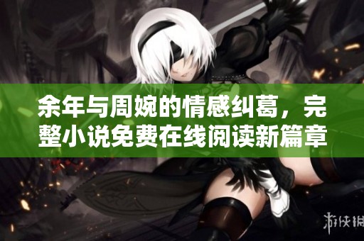余年与周婉的情感纠葛，完整小说免费在线阅读新篇章