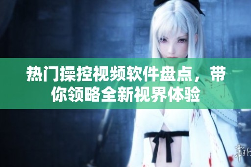 热门操控视频软件盘点，带你领略全新视界体验