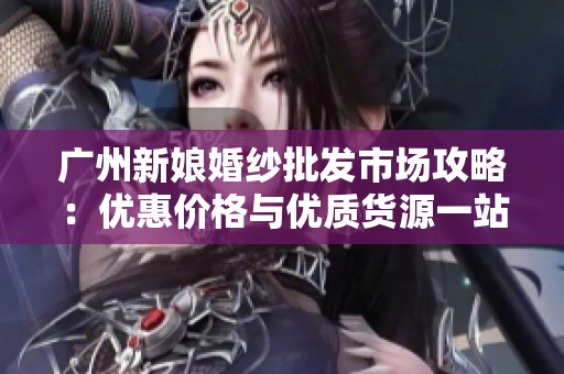 广州新娘婚纱批发市场攻略：优惠价格与优质货源一站式指南