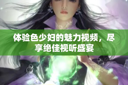 体验色少妇的魅力视频，尽享绝佳视听盛宴