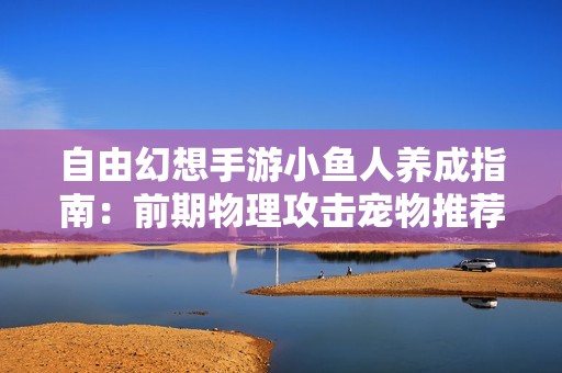 自由幻想手游小鱼人养成指南：前期物理攻击宠物推荐解析