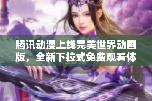 腾讯动漫上线完美世界动画版，全新下拉式免费观看体验来袭