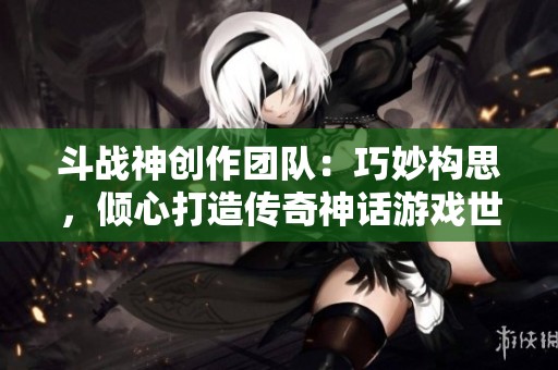 斗战神创作团队：巧妙构思，倾心打造传奇神话游戏世界