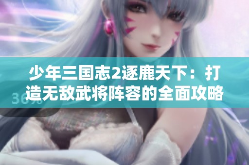 少年三国志2逐鹿天下：打造无敌武将阵容的全面攻略与技巧分享