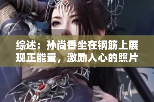 综述：孙尚香坐在钢筋上展现正能量，激励人心的照片瞬间