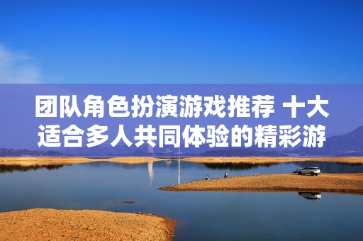 团队角色扮演游戏推荐 十大适合多人共同体验的精彩游戏